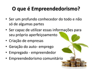 O que é Empreendedorismo?
• Ser um profundo conhecedor do todo e não
só de algumas partes
• Ser capaz de utilizar essas informações para
seu próprio aperfeiçoamento
• Criação de empresas
• Geração do auto- emprego
• Empregado - empreendedor
• Empreendedorismo comunitário
 