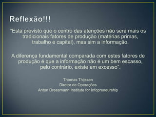 “Está previsto que o centro das atenções não será mais os
tradicionais fatores de produção (matérias primas,
trabalho e capital), mas sim a informação.
A diferença fundamental comparada com estes fatores de
produção é que a informação não é um bem escasso,
pelo contrário, existe em excesso”.
Thomas Thijssen
Diretor de Operações
Anton Dreesmann Institute for Infopreneurship
 