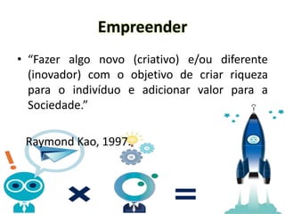 Empreender
• “Fazer algo novo (criativo) e/ou diferente
(inovador) com o objetivo de criar riqueza
para o indivíduo e adicionar valor para a
Sociedade.”
Raymond Kao, 1997.
 