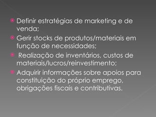 Definir estratégias de marketing e de venda; Gerir stocks de produtos/materiais em função de necessidades; Realização de inventários, custos de materiais/lucros/reinvestimento;  Adquirir informações sobre apoios para constituição do próprio emprego, obrigações fiscais e contributivas. 