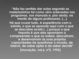 “ Não faz sentido dar aulas segundo as materiazinhas tal como vêm ordenadas nos programas, nos manuais e, pior ainda, na mente de alguns professores. (...) Há que cruzar tudo. A experiência com o estudo, o que se aprende aqui com o que se descobre acolá (...) porque o que importa é que eles aprendam a compreender o que os rodeia, descubram, e desenvolvam as suas próprias capacidades de questionar o mundo, de intervir, de saber optar e de saber decidir” (Inovação, vol.6, nº2, 1993) 
