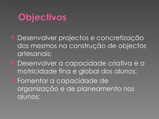 Desenvolver projectos e concretização dos mesmos na construção de objectos artesanais; Desenvolver a capacidade criativa e a motricidade fina e global dos alunos; Fomentar a capacidade de organização e de planeamento nos alunos; 