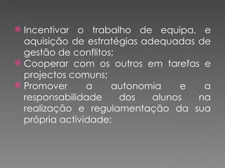 Incentivar o trabalho de equipa, e aquisição de estratégias adequadas de gestão de conflitos; Cooperar com os outros em tarefas e projectos comuns; Promover a autonomia e a responsabilidade dos alunos na realização e regulamentação da sua própria actividade; 