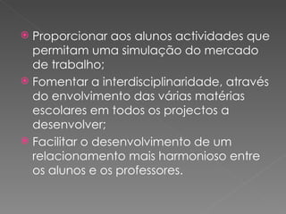 Proporcionar aos alunos actividades que permitam uma simulação do mercado de trabalho; Fomentar a interdisciplinaridade, através do envolvimento das várias matérias escolares em todos os projectos a desenvolver;  Facilitar o desenvolvimento de um relacionamento mais harmonioso entre os alunos e os professores. 