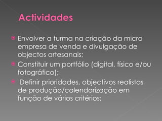 Envolver a turma na criação da micro empresa de venda e divulgação de objectos artesanais; Constituir um portfólio (digital, físico e/ou fotográfico); Definir prioridades, objectivos realistas de produção/calendarização em função de vários critérios; 