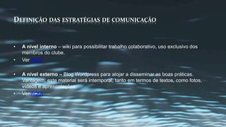 DEFINIÇÃO DAS ESTRATÉGIAS DE COMUNICAÇÃO 
• A nível interno – wiki para possibilitar trabalho colaborativo, uso exclusivo dos 
membros do clube. 
• Ver AQUI 
• A nível externo – Blog Wordpress para alojar a disseminar as boas práticas. 
Vantagem: este material será intemporal, tanto em termos de textos, como fotos, 
vídeos e apresentações. 
• Ver AQUI 
 
