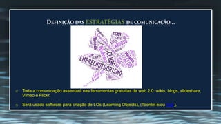 DEFINIÇÃO DAS ESTRATÉGIAS DE COMUNICAÇÃO... 
o Toda a comunicação assentará nas ferramentas gratuitas da web 2.0: wikis, blogs, slideshare, 
Vimeo e Flickr. 
o Será usado software para criação de LOs (Learning Objects), (Toonlet e/ou Voki). 
 