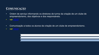 COMUNICAÇÃO 
• Ordem de serviço informando os diretores de turma da criação de um clube de 
empreendorismo, dos objetivos e dos responsáveis. 
• ver AQUI 
• Comunicação a todos os alunos da criação de um clube de empreendorismo. 
• ver AQUI 
 