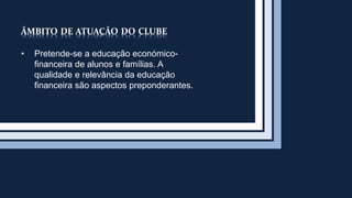 ÂMBITO DE ATUAÇÃO DO CLUBE 
• Pretende-se a educação económico-financeira 
de alunos e famílias. A 
qualidade e relevância da educação 
financeira são aspectos preponderantes. 
 