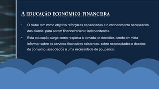 A EDUCAÇÃO ECONÓMICO-FINANCEIRA 
• O clube tem como objetivo reforçar as capacidades e o conhecimento necessários 
dos alunos, para serem financeiramente independentes. 
• Esta educação surge como resposta à tomada de decisões, tendo em vista 
informar sobre os serviços financeiros existentes, sobre necessidades e desejos 
de consumo, associados a uma necessidade de poupança. 
 