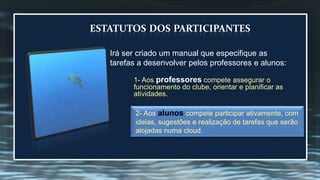 ESTATUTOS DOS PARTICIPANTES 
Irá ser criado um manual que especifique as 
tarefas a desenvolver pelos professores e alunos: 
1- Aos professores compete assegurar o 
funcionamento do clube, orientar e planificar as 
atividades. 
2- Aos alunos compete participar ativamente, com 
ideias, sugestões e realização de tarefas que serão 
alojadas numa cloud. 
 
