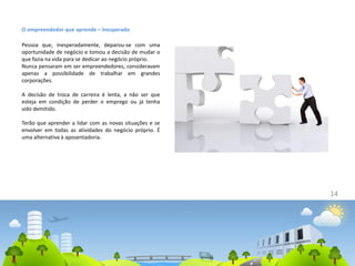 O empreendedor que aprende – Inesperado
Pessoa que, inesperadamente, deparou-se com uma
oportunidade de negócio e tomou a decisão de mudar o
que fazia na vida para se dedicar ao negócio próprio.
Nunca pensaram em ser empreendedores, consideravam
apenas a possibilidade de trabalhar em grandes
corporações.
A decisão de troca de carreira é lenta, a não ser que
esteja em condição de perder o emprego ou já tenha
sido demitido.
Terão que aprender a lidar com as novas situações e se
envolver em todas as atividades do negócio próprio. É
uma alternativa à aposentadoria.
14
 