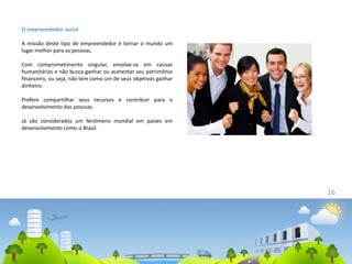 16
O empreendedor social
A missão deste tipo de empreendedor é tornar o mundo um
lugar melhor para as pessoas.
Com comprometimento singular, envolve-se em causas
humanitárias e não busca ganhar ou aumentar seu patrimônio
financeiro, ou seja, não tem como um de seus objetivos ganhar
dinheiro.
Prefere compartilhar seus recursos e contribuir para o
desenvolvimento das pessoas.
Já são considerados um fenômeno mundial em países em
desenvolvimento como o Brasil.
 