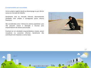 17
O empreendedor por necessidade
Inicia o próprio negócio devido ao desemprego ou por não ter
acesso ao mercado de trabalho.
Geralmente está no mercado informal, desenvolvendo
atividades mais simples e conseguindo pouco retorno
financeiro.
São considerados como "vítimas do sistema capitalista", pois
não possuem acesso à educação e recursos para
empreenderem de maneira estruturada.
Envolvem-se em atividades empreendedoras simples, pouco
inovadoras na economia informal. Geralmente não
contribuem com impostos e outras taxas.
 