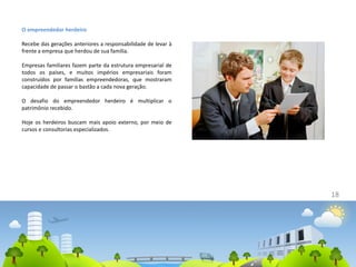 18
O empreendedor herdeiro
Recebe das gerações anteriores a responsabilidade de levar à
frente a empresa que herdou de sua família.
Empresas familiares fazem parte da estrutura empresarial de
todos os países, e muitos impérios empresariais foram
construídos por famílias empreendedoras, que mostraram
capacidade de passar o bastão a cada nova geração.
O desafio do empreendedor herdeiro é multiplicar o
patrimônio recebido.
Hoje os herdeiros buscam mais apoio externo, por meio de
cursos e consultorias especializados.
 