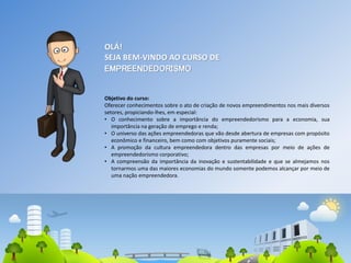 OLÁ!
SEJA BEM-VINDO AO CURSO DE
EMPREENDEDORISMO
Objetivo do curso:
Oferecer conhecimentos sobre o ato de criação de novos empreendimentos nos mais diversos
setores, propiciando-lhes, em especial:
• O conhecimento sobre a importância do empreendedorismo para a economia, sua
importância na geração de emprego e renda;
• O universo das ações empreendedoras que vão desde abertura de empresas com propósito
econômico e financeiro, bem como com objetivos puramente sociais;
• A promoção da cultura empreendedora dentro das empresas por meio de ações de
empreendedorismo corporativo;
• A compreensão da importância da inovação e sustentabilidade e que se almejamos nos
tornarmos uma das maiores economias do mundo somente podemos alcançar por meio de
uma nação empreendedora.
2
 
