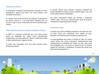 27
Empresário individual
O empresário individual (anteriormente chamado de firma
individual) é aquele que exerce em nome próprio uma
atividade empresarial.
É a pessoa física (natural) titular da empresa. O patrimônio
da pessoa natural e o do empresário individual são os
mesmos, logo o titular responderá de forma ilimitada pelas
dívidas.
EIRELI (Empresa Individual de Responsabilidade Limitada)
A EIRELI é a empresa constituída por uma única pessoa
titular da totalidade do capital social, devidamente
integralizado, que não poderá ser inferior a 100 (cem) vezes
o maior salário-mínimo vigente no País.
O titular não responderá com seus bens pessoais pelas
dívidas da empresa.
A pessoa natural que constituir empresa individual de
responsabilidade limitada somente poderá figurar em uma
única empresa dessa modalidade.
Ao nome empresarial deverá ser incluída a expressão
"EIRELI" após a firma ou a denominação social da empresa
individual de responsabilidade limitada.
Sociedade limitada
É aquela que realiza atividade empresarial, formada por dois
ou mais sócios que contribuem com moeda ou bens
avaliáveis em dinheiro para formação do capital social.
A responsabilidade dos sócios é restrita ao valor do capital
social, porém tais sócios respondem solidariamente pela
integralização da totalidade do capital, ou seja, cada sócio
tem obrigação com a sua parte no capital social, no entanto
poderá ser chamado a integralizar as quotas dos sócios que
deixaram de integralizá-las.
 