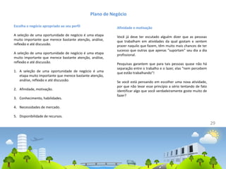 29
Escolha o negócio apropriado ao seu perfil
A seleção de uma oportunidade de negócio é uma etapa
muito importante que merece bastante atenção, análise,
reflexão e até discussão.
A seleção de uma oportunidade de negócio é uma etapa
muito importante que merece bastante atenção, análise,
reflexão e até discussão.
1. A seleção de uma oportunidade de negócio é uma
etapa muito importante que merece bastante atenção,
análise, reflexão e até discussão.
2. Afinidade, motivação.
3. Conhecimento, habilidades.
4. Necessidades de mercado.
5. Disponibilidade de recursos.
Plano de Negócio
Afinidade e motivação
Você já deve ter escutado alguém dizer que as pessoas
que trabalham em atividades da qual gostam e sentem
prazer naquilo que fazem, têm muito mais chances de ter
sucesso que outras que apenas "suportam" seu dia a dia
profissional.
Pesquisas garantem que para tais pessoas quase não há
separação entre o trabalho e o lazer, elas "nem percebem
que estão trabalhando"!
Se você está pensando em escolher uma nova atividade,
por que não levar esse princípio a sério tentando de fato
identificar algo que você verdadeiramente goste muito de
fazer?
 