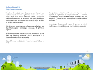 31
O plano de negócio
O que é e para que serve
Um plano de negócio é um documento que descreve por
escrito os objetivos de um negócio e quais passos devem ser
dados para que esses objetivos sejam alcançados,
diminuindo os riscos e as incertezas. Um plano de negócio
permite identificar e restringir seus erros no papel, ao invés
de cometê-los no mercado.
Hoje é comum encontrarmos softwares ou aplicativos que
são utilizados para a elaboração e execução do plano de
negócios.
O Sebrae apresenta, em seu guia para elaboração de um
plano de negócios, sugestões para a Elaboração e a
Construção de um plano de negócios.
O que diferencia um do outro? É mesmo necessário fazer os
dois?
A etapa de elaboração irá auxiliá-lo a construir passo a passo
o plano de negócio do seu empreendimento. Ao terminar
sua elaboração, analise e reflita sobre as estratégias que está
adotando e, se necessário, defina quais correções deverão
ser feitas.
A construção do plano nada mais é do que um formulário
modelo a ser preenchido com as informações pesquisadas.
 