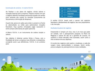 47
Construção de cenários - A matriz F.O.F.A
Ao finalizar o seu plano de negócio, simule valores e
situações diversas para a empresa. Prepare cenários em que
o negócio obtenha resultados pessimistas (queda nas vendas
e/ou aumento dos custos) ou otimistas (crescimento do
faturamento e diminuição de despesas).
A partir daí, pense em ações para evitar e prevenir-se frente
às adversidades ou então para potencializar situações
favoráveis. Faça quantas simulações julgar necessário e
tenha sempre alternativas de ações (plano B).
A Matriz F.O.F.A. é um instrumento de análise simples e
valioso.
Seu objetivo é detectar pontos fortes e fracos, com a
finalidade de tornar a empresa mais eficiente e competitiva,
corrigindo assim suas deficiências. F.O.F.A. é um acróstico
para:
A análise F.O.F.A. levará você a pensar nos aspectos
favoráveis e desfavoráveis do negócio, dos seus proprietários
e do mercado.
Avaliação do plano de negócios
Empreender é sempre um risco, mas é um risco que pode
ser evitado, com o planejamento proposto no Plano de
Negócios e apesar de não ser a garantia de sucesso, irá
auxiliá-lo a tomar decisões mais acertadas, assim como a
não se desviar de seus objetivos.
O mundo dos negócios está sujeito a mudanças, a cada dia
surgem novas oportunidades e ameaças. Assim sendo,
procure adaptar seu planejamento às novas realidades.
 