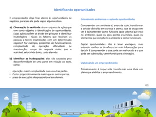 48
O empreendedor deve ficar atento às oportunidades de
negócios, para isso ele pode seguir algumas dicas.
a) Observação da realidade: é um conjunto de ações que
tem como objetivo a identificação de oportunidades.
Essas ações podem se dividir em procurar e identificar
insatisfações - Quais os fatores que levariam as
pessoas a terem insatisfações com um determinado
negócio? Por exemplo, problemas de funcionamento,
complexidade de operação, dificuldade de
manutenção, tempo de resposta maior que o
aceitável, velocidade baixa, custo elevado.
b) Identificar as inadequações: elas são causadas pela
desconformidade de uma parte em relação ao todo,
como:
• operação: maior complexidade que as outras partes.
• Custo: proporcionalmente maior que as outras partes.
• prazo de execução: desproporcional aos demais.
Identificando oportunidades
Entendendo ambientes e captando oportunidades
Compreender um ambiente é, antes de tudo, transformar
a atitude distraída em curiosa e atenta, que se ocupa em
ver e compreender como funciona cada sistema que está
no ambiente, quais os seus pontos essenciais, quais os
elementos que compõem o ambiente e como funcionam.
Captar oportunidades não é levar vantagem, mas
entender melhor os desafios e ter mais informações para
decidir. É compreender o que pode ser melhorado e o que
pode ser substituído, caminhando para a inovação.
Viabilizando um empreendimento
Primeiramente é importante transformar uma ideia em
plano que viabilize o empreendimento.
 