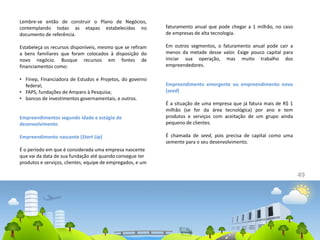 49
Lembre-se então de construir o Plano de Negócios,
contemplando todas as etapas estabelecidas no
documento de referência.
Estabeleça os recursos disponíveis, mesmo que se refiram
a bens familiares que foram colocados à disposição do
novo negócio. Busque recursos em fontes de
financiamentos como:
• Finep, Financiadora de Estudos e Projetos, do governo
federal;
• FAPS, fundações de Amparo à Pesquisa;
• bancos de investimentos governamentais, e outros.
Empreendimentos segundo idade e estágio de
desenvolvimento
Empreendimento nascente (Start Up)
É o período em que é considerada uma empresa nascente
que vai da data de sua fundação até quando consegue ter
produtos e serviços, clientes, equipe de empregados, e um
faturamento anual que pode chegar a 1 milhão, no caso
de empresas de alta tecnologia.
Em outros segmentos, o faturamento anual pode cair a
menos da metade desse valor. Exige pouco capital para
iniciar sua operação, mas muito trabalho dos
empreendedores.
Empreendimento emergente ou empreendimento novo
(seed)
É a situação de uma empresa que já fatura mais de R$ 1
milhão (se for da área tecnológica) por ano e tem
produtos e serviços com aceitação de um grupo ainda
pequeno de clientes.
É chamada de seed, pois precisa de capital como uma
semente para o seu desenvolvimento.
 