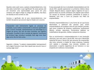 5
Quantas vezes você ouviu a palavra empreendedorismo, mas
não sabia muito bem o que significava? Às vezes pensou até
em encontrar uma oportunidade para usá-la em uma
conversa com algum amigo ou colega de trabalho, mas ficou
em dúvida se seria correto ou não.
Veremos o significado não só para empreendedorismo, mas
também de palavras que possuem alguma relação com o assunto.
Empreender está intimamente ligado ao processo de
inovação, e para melhor compreender os diversos significados
para o termo inovação, apresentaremos sua etimologia ou a
origem do termo, que vem do latim innovatio, que significa
renovação. O prefixo in tem o sentido de ingresso, movimento
de introduzir algo, introduzir novidade, fazer algo novo, fazer
algo como não era feito antes.
Segundo o Sebrae, "a palavra empreendedor (entrepreneur)
tem origem francesa e quer dizer aquele que assume riscos e
começa algo novo".
E essa associação do risco à atividade empreendedora vem do
século XVII, quando apareceram os primeiros indícios dessa
relação. Naquela época, surgiram alguns negócios em que o
governo fazia um acordo contratual com alguém para realizar
um serviço ou fornecer produtos, prefixando os preços e
deixando, com isso, o lucro ou prejuízo nas mãos do
empreendedor.
Portanto empreendedorismo é uma forma de ser que busca
desenvolver o potencial das pessoas para serem
empreendedoras em qualquer área em que estejam atuando,
seja como criadores de empresa, autônomos, profissionais
liberais, artistas, executivos, funcionários públicos ou
trabalhadores das grandes, médias e pequenas empresas.
Para os economistas o empreendedorismo é uma revolução
silenciosa, que será, para o século XXI, mais que a Revolução
Industrial foi para o século XX, pois processo de empreender
não inclui somente a criação de novas empresas, tratando
com capitais e empregos, mas consiste, também, em
desenvolver o espírito engenhoso do ser humano e o seu
empenho em melhorar a humanidade.
 