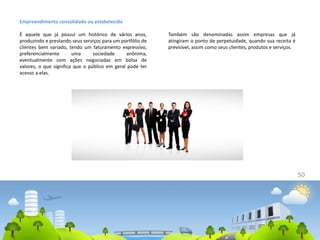 50
Empreendimento consolidado ou estabelecido
É aquele que já possui um histórico de vários anos,
produzindo e prestando seus serviços para um portfólio de
clientes bem variado, tendo um faturamento expressivo,
preferencialmente uma sociedade anônima,
eventualmente com ações negociadas em bolsa de
valores, o que significa que o público em geral pode ter
acesso a elas.
Também são denominadas assim empresas que já
atingiram o ponto de perpetuidade, quando sua receita é
previsível, assim como seus clientes, produtos e serviços.
 