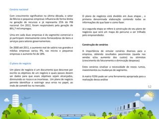 52
Cenário nacional
Com crescimento significativo na última década, o setor
de Micros e pequenas empresas influencia de forma direta
na geração de recursos e já representa 25% do PIB
nacional. Em 2012, foram responsáveis pela geração de
891,7 mil empregos.
Uma em cada duas empresas é do segmento comercial e
já participam intensamente como fornecedoras de bens e
serviços para setores governamentais.
De 2000 até 2011, o aumento real de salário nas grandes e
médias empresas variou 9%, nas micros e pequenas
empresas o aumento foi de 18%.
O plano de negócio
Um plano de negócio é um documento que descreve por
escrito os objetivos de um negócio e quais passos devem
ser dados para que esses objetivos sejam alcançados,
diminuindo os riscos e as incertezas. Um plano de negócio
permite identificar e restringir seus erros no papel, ao
invés de cometê-los no mercado.
O plano de negócios está dividido em duas etapas , a
primeira denominada elaboração contendo todas as
informações do que fazer e como fazer.
Já a segunda etapa se refere à construção do seu plano de
negócios que será um mapa do percurso a ser trilhado
pelo empreendedor.
Construção de cenários
A importância de simular cenários diversos para a
empresa, obtendo resultados pessimistas (queda nas
vendas e/ou aumento dos custos) ou otimistas
(crescimento do faturamento e diminuição despesas).
Estes cenários sinalizar a necessidade de novos rumos,
investimentos ou mudanças de segmento.
A matriz FOFA pode ser uma ferramenta apropriada para a
realização dessa análise
 
