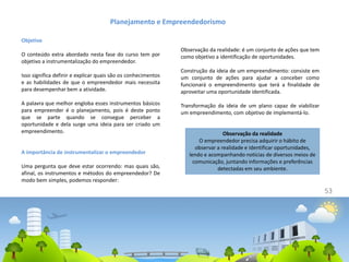 53
Objetivo
O conteúdo extra abordado nesta fase do curso tem por
objetivo a instrumentalização do empreendedor.
Isso significa definir e explicar quais são os conhecimentos
e as habilidades de que o empreendedor mais necessita
para desempenhar bem a atividade.
A palavra que melhor engloba esses instrumentos básicos
para empreender é o planejamento, pois é deste ponto
que se parte quando se consegue perceber a
oportunidade e dela surge uma ideia para ser criado um
empreendimento.
A importância de instrumentalizar o empreendedor
Uma pergunta que deve estar ocorrendo: mas quais são,
afinal, os instrumentos e métodos do empreendedor? De
modo bem simples, podemos responder:
Planejamento e Empreendedorismo
Observação da realidade: é um conjunto de ações que tem
como objetivo a identificação de oportunidades.
Construção da ideia de um empreendimento: consiste em
um conjunto de ações para ajudar a conceber como
funcionará o empreendimento que terá a finalidade de
aproveitar uma oportunidade identificada.
Transformação da ideia de um plano capaz de viabilizar
um empreendimento, com objetivo de implementá-lo.
Observação da realidade
O empreendedor precisa adquirir o hábito de
observar a realidade e identificar oportunidades,
lendo e acompanhando notícias de diversos meios de
comunicação, juntando informações e preferências
detectadas em seu ambiente.
 
