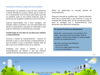 55
Entendendo ambientes e capturando oportunidades
Compreender um ambiente é, antes de tudo, transformar
a atitude distraída em curiosa e atenta, que se ocupa em
ver e compreender como funciona cada sistema que está
no ambiente, quais os seus pontos essenciais, quais os
elementos que compõem o ambiente e como funcionam.
Capturar oportunidades não é levar vantagem, mas
entender melhor os desafios e ter mais informações para
decidir; é compreender o que pode ser melhorado e o que
pode ser substituído, caminhando para a inovação.
Transformação de uma ideia em um plano para viabilizar
o empreendimento.
Construa o modelo de empreendimento - Consiste em
descrever o que é e como funciona o empreendimento, o
que vai produzir e quais os benefícios. Também deve ser
dito o que vai ser vendido e como vai se sustentar.
Estabeleça com clareza e detalhes o que o
empreendimento vai oferecer e que tem interesse
naquele fornecimento (produto, serviço, benefício etc.).
Defina seu público-alvo ou mercado provável do
empreendimento.
Pesquise o mercado ou o público-alvo - É preciso descobrir
quem são os concorrentes, o que fornecem e o grau de
satisfação dos clientes deles. Por do mercado para saber e
quais as condições que o empreendimento deve
apresentar como diferencial competitivo.
Os recursos financeiros no planejamento
Neste item, vamos levantar uma questão crucial
sobre a qual você já deve ter pensado. Onde se
consegue o dinheiro para viabilizar a implementação
do plano do empreendimento?
São três as principais possibilidades:
- recursos da família;
- recursos de origem governamental;
- recursos de investidores.
 