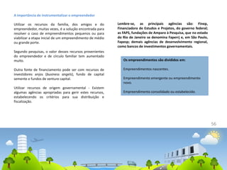 56
A importância de instrumentalizar o empreendedor
Utilizar os recursos da família, dos amigos e do
empreendedor, muitas vezes, é a solução encontrada para
resolver o caso de empreendimentos pequenos ou para
viabilizar a etapa inicial de um empreendimento de médio
ou grande porte.
Segundo pesquisas, o valor desses recursos provenientes
do empreendedor e de círculo familiar tem aumentado
muito.
Outra fonte de financiamento pode ser com recursos de
investidores anjos (business angels), fundo de capital
semente e fundos de venture capital.
Utilizar recursos de origem governamental - Existem
algumas agências apropriadas para gerir estes recursos,
estabelecendo os critérios para sua distribuição e
fiscalização.
Lembre-se, as principais agências são: Finep,
Financiadora de Estudos e Projetos, do governo federal;
as FAPS, fundações de Amparo à Pesquisa, que no estado
do Rio de Janeiro se denomina Faperrj e, em São Paulo,
Fapesp; demais agências de desenvolvimento regional,
como bancos de investimentos governamentais.
Os empreendimentos são divididos em:
Empreendimentos nascentes.
Empreendimento emergente ou empreendimento
novo.
Empreendimento consolidado ou estabelecido.
 