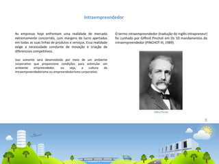 6
Intraempreendedor
As empresas hoje enfrentam uma realidade de mercado
extremamente concorrido, com margens de lucro apertadas
em todas as suas linhas de produtos e serviços. Essa realidade
exige a necessidade constante de inovação e criação de
diferenciais competitivos.
Isso somente será desenvolvido por meio de um ambiente
corporativo que proporcione condições para estimular um
ambiente empreendedor, ou seja, a cultura do
intraempreendedorismo ou empreendedorismo corporativo.
O termo intraempreendedor (tradução do inglês intrapreneur)
foi cunhado por Gifford Pinchot em Os 10 mandamentos do
intraempreendedor (PINCHOT III, 1989).
 