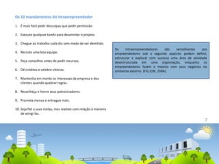 7
Os 10 mandamentos do intraempreendedor
1. É mais fácil pedir desculpas que pedir permissão.
2. Execute qualquer tarefa para desenrolar o projeto.
3. Chegue ao trabalho cada dia sem medo de ser demitido.
4. Recrute uma boa equipe.
5. Peça conselhos antes de pedir recursos.
6. Dê créditos e celebre vitórias.
7. Mantenha em mente os interesses da empresa e dos
clientes quando quebrar regras.
8. Reconheça e honre seus patrocinadores.
9. Prometa menos e entregue mais.
10. Seja fiel a suas metas, mas realista com relação à maneira
de atingi-las.
Os intraempreendedores são semelhantes aos
empreendedores sob o seguinte aspecto: podem definir,
estruturar e explorar com sucesso uma área de atividade
desestruturada em uma organização, enquanto os
empreendedores fazem o mesmo com seus negócios no
ambiente externo. (FILLION, 2004).
 
