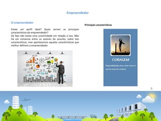 8
Empreendedor
O empreendedor
Existe um perfil ideal? Quais seriam as principais
características do empreendedor?
De fato não existe uma unanimidade em relação a isso. Não
há um consenso entre os autores do assunto, sobre tais
características, mas apontaremos aquelas características que
melhor definem o empreendedor.
Principais características
 