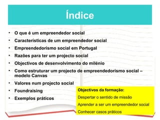 Índice
•   O que é um empreendedor social
•   Características de um empreendedor social
•   Empreendedorismo social em Portugal
•   Razões para ter um projecto social
•   Objectivos de desenvolvimento do milénio
•   Como estruturar um projecto de empreendedorismo social –
    modelo Canvas
•   Valores num projecto social
•   Foundraising                  Objectivos da formação:

•   Exemplos práticos             Despertar o sentido de missão
                                  Aprender a ser um empreendedor social
                                  Conhecer casos práticos
 