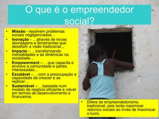 O que é o empreendedor
                   social?
•   Missão - resolvem problemas
    sociais negligenciados…
•   Inovação - …através de novas
    abordagens e ferramentas que
    desafiam a visão tradicional...
•   Impacto – …transformando
    mentalidades e as dinâmicas na
    sociedade…
•   Empowerment – …que capacita e
    envolve a comunidade e partes
    interessadas...
•   Escalável – …com a preocupação e
    capacidade de crescer e se
    replicar…
•   Sustentável – …baseada num
    modelo de negócio eficiente e viável
    em termos de desenvolvimento e
    financeiros.
                                           •   Difere do empreendedorismo
                                               tradicional, pois tenta maximizar
                                               retornos sociais ao invés de maximizar
                                               o lucro.
 