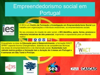Empreendedorismo social em
                    Portugal
                  O IES é um Centro de Formação e Investigação em Empreendedorismo Social que
                  trabalha com organizações e indivíduos excecionais, os empreendedores sociais.

                  No seu processo de criação de valor social, o IES identifica, apoia, forma, promove e
                  relaciona iniciativas de alto potencial, inspirando e capacitando para um Mundo
                  melhor.


Enquadrada na área da Educação para o Desenvolvimento, a formação WACT
SPIRIT capacita futuros Changemakers, dotando-os de competências técnicas
nas áreas do empreendedorismo e da intervenção social. Sustentada num
método teórico-prático a formação tem a duração de 4 meses em Portugal e
6 semanas em São Tomé e Príncipe.
 