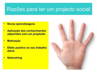 Razões para ter um projecto social

•   Novas aprendizagens

•   Aplicação dos conhecimentos
    adquiridos com um propósito

•   Motivação

•   Efeito positivo no seu trabalho
    diário

•   Networking
 