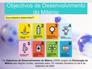 Objectivos de Desenvolvimento
             do Milénio
  Que projectos desenvolver?




Os Objectivos de Desenvolvimento do Milénio (ODM) surgem da Declaração do
  Milénio das Nações Unidas, adoptada pelos 191 estados membros no dia 8 de
                              Setembro de 2000
 