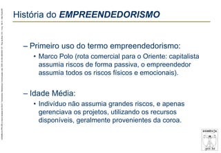 AZAMBUJA.PRO.BR é marca fantasia de SALE, Treinamento, Marketing e Comunicação Ltda. CNPJ 02.252.082/0001-97 – Rua da Bica, 410 – Conj. 192 D – São Paulo/SP.

História do EMPREENDEDORISMO
– Primeiro uso do termo empreendedorismo:
• Marco Polo (rota comercial para o Oriente: capitalista
assumia riscos de forma passiva, o empreendedor
assumia todos os riscos físicos e emocionais).

– Idade Média:
• Indivíduo não assumia grandes riscos, e apenas
gerenciava os projetos, utilizando os recursos
disponíveis, geralmente provenientes da coroa.

 
