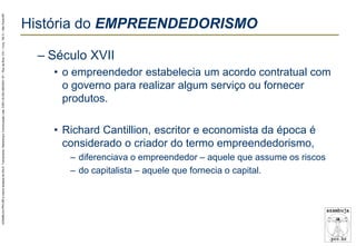 AZAMBUJA.PRO.BR é marca fantasia de SALE, Treinamento, Marketing e Comunicação Ltda. CNPJ 02.252.082/0001-97 – Rua da Bica, 410 – Conj. 192 D – São Paulo/SP.

História do EMPREENDEDORISMO
– Século XVII
• o empreendedor estabelecia um acordo contratual com
o governo para realizar algum serviço ou fornecer
produtos.
• Richard Cantillion, escritor e economista da época é
considerado o criador do termo empreendedorismo,
– diferenciava o empreendedor – aquele que assume os riscos
– do capitalista – aquele que fornecia o capital.

 