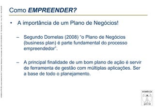 AZAMBUJA.PRO.BR é marca fantasia de SALE, Treinamento, Marketing e Comunicação Ltda. CNPJ 02.252.082/0001-97 – Rua da Bica, 410 – Conj. 192 D – São Paulo/SP.

Como EMPREENDER?
• A importância de um Plano de Negócios!
– Segundo Dornelas (2008) “o Plano de Negócios
(business plan) é parte fundamental do processo
empreendedor”.
– A principal finalidade de um bom plano de ação é servir
de ferramenta de gestão com múltiplas aplicações. Ser
a base de todo o planejamento.

 