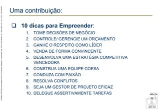 AZAMBUJA.PRO.BR é marca fantasia de SALE, Treinamento, Marketing e Comunicação Ltda. CNPJ 02.252.082/0001-97 – Rua da Bica, 410 – Conj. 192 D – São Paulo/SP.

Uma contribuição:
 10 dicas para Empreender:
1.
2.
3.
4.
5.
6.
7.
8.
9.
10.

TOME DECISÕES DE NEGÓCIO
CONTROLE/ GERENCIE UM ORÇAMENTO
GANHE O RESPEITO COMO LÍDER
VENDA DE FORMA CONVINCENTE
DESENVOLVA UMA ESTRATÉGIA COMPETITIVA
VENCEDORA
CONSTRUA UMA EQUIPE COESA
CONDUZA COM PAIXÃO
RESOLVA CONFLITOS
SEJA UM GESTOR DE PROJETO EFICAZ
DELEGUE ASSERTIVAMENTE TAREFAS

 