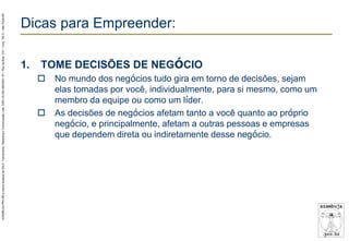 AZAMBUJA.PRO.BR é marca fantasia de SALE, Treinamento, Marketing e Comunicação Ltda. CNPJ 02.252.082/0001-97 – Rua da Bica, 410 – Conj. 192 D – São Paulo/SP.

Dicas para Empreender:
1.

TOME DECISÕES DE NEGÓCIO




No mundo dos negócios tudo gira em torno de decisões, sejam
elas tomadas por você, individualmente, para si mesmo, como um
membro da equipe ou como um líder.
As decisões de negócios afetam tanto a você quanto ao próprio
negócio, e principalmente, afetam a outras pessoas e empresas
que dependem direta ou indiretamente desse negócio.

 