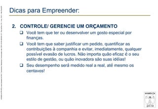 AZAMBUJA.PRO.BR é marca fantasia de SALE, Treinamento, Marketing e Comunicação Ltda. CNPJ 02.252.082/0001-97 – Rua da Bica, 410 – Conj. 192 D – São Paulo/SP.

Dicas para Empreender:
2. CONTROLE/ GERENCIE UM ORÇAMENTO
 Você tem que ter ou desenvolver um gosto especial por
finanças.
 Você tem que saber justificar um pedido, quantificar as
contribuições à companhia e evitar, imediatamente, qualquer
possível evasão de lucros. Não importa quão eficaz é o seu
estilo de gestão, ou quão inovadora são suas idéias!
 Seu desempenho será medido real a real, até mesmo os
centavos!

 