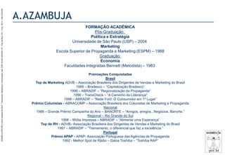 AZAMBUJA.PRO.BR é marca fantasia de SALE, Treinamento, Marketing e Comunicação Ltda. CNPJ 02.252.082/0001-97 – Rua da Bica, 410 – Conj. 192 D – São Paulo/SP.

A.AZAMBUJA
FORMAÇÃO ACADÊMICA
Pós-Graduação:
Política e Estratégia
Universidade de São Paulo (USP) – 2004
Marketing
Escola Superior de Propaganda e Marketing (ESPM) – 1988
Graduação:
Economia
Faculdades Integradas Bennett (Metodista) – 1983
Premiações Conquistadas
Brasil
Top de Marketing ADVB – Associação Brasileira dos Dirigentes de Vendas e Marketing do Brasil
1988 – Bradesco – “Capitalização Bradesco”
1996 – ABRADIF – “Regionalização da Propaganda”
1996 – TransCheck – “A Caminho da Liderança”
1998 – ABRADIF – “Rede Ford: O Consumidor em 1º Lugar”
Prêmio Colunistas - ABRACOMP – Associação Brasileira dos Colunistas de Marketing e Propaganda
Nacional
1988 – Grande Prêmio Campanha do Ano – BANORTE – “Amigos, amigos...Negócios, Banorte.”
Regional – Rio Grande do Sul
1998 – Mídia Impressa – ABRADIF – “Alimente uma Esperança”
Top de RH - ADVB– Associação Brasileira dos Dirigentes de Vendas e Marketing do Brasil
1997 – ABRADIF – “Treinamento, o diferencial que faz a excelência.”
Portugal
Prêmio APAP - APAP- Associação Portuguesa das Agências de Propaganda
1992 - Melhor Spot de Rádio – Datos Toshiba – “Toshiba RAP”

 