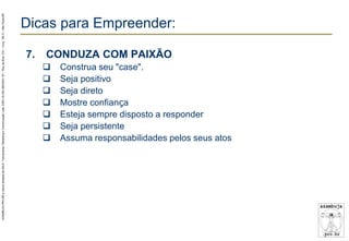 AZAMBUJA.PRO.BR é marca fantasia de SALE, Treinamento, Marketing e Comunicação Ltda. CNPJ 02.252.082/0001-97 – Rua da Bica, 410 – Conj. 192 D – São Paulo/SP.

Dicas para Empreender:
7.

CONDUZA COM PAIXÃO








Construa seu "case".
Seja positivo
Seja direto
Mostre confiança
Esteja sempre disposto a responder
Seja persistente
Assuma responsabilidades pelos seus atos

 