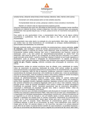 variados temas, utilizando várias fontes (mídia impressa, televisiva, rádio, internet, entre outros).

        Conversam com várias pessoas sobre os mais variados assuntos.

        O empreendedor deve ser curioso, perspicaz e aberto a novos conceitos e movimentos.

       Mantém um network (rede de relacionamentos) bastante grande.
Uma dica interessante para quem tem dificuldade de aferir/verificar oportunidades é tentar identificar
tendências em matérias de jornais, revistas e telejornais. Com elas, é possível traçar uma pesquisa/
levantamento mais apurado daquilo que, no futuro, possa se tornar um movimento muito grande de
consumo.
Para avaliar se uma oportunidade é boa, o empreendedor deve fazer uso de alguns critérios
(quantitativos e qualitativos), mas não existe uma regra e, sim, bom senso por parte do
empreendedor.
O empreendedor deve estar atento na avaliação de uma oportunidade. Além disso, recomenda-se
que análise deva ser feita levantando-se em consideração as ameaças (desfavorabilidades) e
oportunidades (favorabilidades) nos ambientes:
Mercado (ambiente tarefa): concorrentes (portifólio de produtos/serviços, preços praticados, poder
de retaliação, visão estratégica, carteira de clientes, posicionamento no mercado); clientes finais /
corporativos (hábitos e costumes de compra, renda disponível, poder de barganha, entre outros);
fornecedores (realizar análise criteriosa, bem como o credenciamento dos mesmos); canais de
distribuição: como o seu bem poderá ser disponibilizado/comercializado ao cliente final? Via
distribuidor. Este vende ao varejo e, por conseguinte, ao cliente final e/ou corporativo, ou a melhor
opção será pela venda direta?; o governo (municipal, estadual e federal) na sua função reguladora e
fiscalizadora: quais os deveres e obrigações do empreendimento?; no aspecto de serviços
financeiros: quais instituições oferecem condições mais vantajosas para negociar (empréstimos para
capital de giro, Finame, Leasing, melhores condições para antecipação de recebíveis, entre
outros).
Macroambiente: análise da variável econômica (taxa de inflação, juros, estabilidade da moeda,
índice de crescimento da economia, distribuição de renda, entre outros); análise da variável
sociocultural (levantar a população pertencente ao socioeconômico do empreendimento, estrutura de
consumo do segmento, estilo de vida do segmento, tendências, costumes e valores do segmento,
características da orientação educacional, como tendências do público-alvo, níveis de escolaridade,
veículos de comunicação, níveis de audiência e leitura, entre outros); análise da variável tecnológica
(ritmo de mudanças tecnológicas, orçamento de pesquisa e desenvolvimento,
proteção de patentes/propriedade intelectual, entre outros); análise da variável político-legal
(associações de classe, sindicatos, política monetária, política tributária, política de estatização,
política fiscal, legislação tributária, legislação trabalhista, legislação comercial, entre outros); análise
das variáveis ambientais e/ou ecológicas (legislação sobre uso do solo e meio ambiente, índice de
poluição sonora, índice de poluição atmosférica, entre outros) e análise da variável demográfica
(mobilidade da população ‘interna’, densidade populacional, taxa de crescimento demográfico,
composição e distribuição da população segundo sexo, idade e estrutura familiar, índice de
natalidade, índice de mortalidade, entre outros).
Quando se menciona que a atividade empreendedora está alicerçada em inovação tecnológica, base
científica e/ou pesquisa e desenvolvimento (P&D), nada mais é do que dizer que o empreendedor ou
a organização com atividade empreendedora (vanguardista) monitora e/ou controla as tendências de
um segmento ou um nicho de mercado e, com um trabalho rápido e certeiro, atende aos anseios,
trazendo a satisfação aos clientes finais ou clientes corporativos. Dependendo do produto/serviço
lançado, se for muito evoluído/inédito, levará algum tempo para que a concorrência o copie ou
chegue bem perto da proposta. Esses diferenciais do produto/serviço geram uma vantagem
competitiva fabulosa, a ponto de os concorrentes, às vezes, nunca descobrirem como copiar ou
chegar perto do líder. Um exemplo clássico é o da Coca-Cola, mas esse é um produto expoente
muito difícil de ser batido. É possível lembrar também de casos brasileiros: as sandálias Havaianas.
Até hoje os concorrentes não descobriram qual é o segredo de a borracha ser tão macia. Além disso,
 