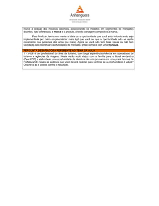houve a criação dos modelos coloridos, posicionando os modelos em segmentos de mercados
distintos. Isso diferenciou a marca e o produto, criando vantagem competitiva à marca.
         Para finalizar, tenha em mente a ideia ou a oportunidade que você está vislumbrando seja
implementada por outro empreendedor mais ágil que você ou que a oportunidade não se repita
novamente nos próximos dez anos (ou mais). Agora se você não tem boas ideias ou não tem
facilidade para identificar oportunidades de mercado, então comece com uma franquia.

PERGUNTA DESAFIADORA REFERENTE AO TEMA DA AULA
1 - Você é um profissional da área de turismo, com larga experiência/vivência em operadoras de
turismo e agências de viagens. Neste verão você viajou com a família para o litoral nordestino
(Ceará/CE) e vislumbrou uma oportunidade de abertura de uma pousada em uma praia famosa de
Fortaleza/CE. Quais as análises que você deverá realizar para verificar se a oportunidade é viável?
Descreva-as e depois confira o resultado.
 